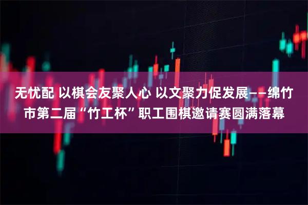 无忧配 以棋会友聚人心 以文聚力促发展——绵竹市第二届“竹工杯”职工围棋邀请赛圆满落幕