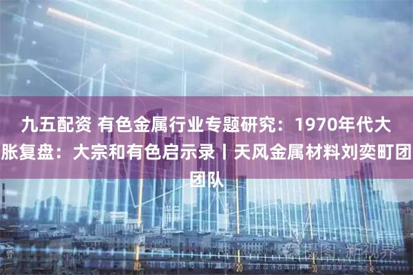 九五配资 有色金属行业专题研究：1970年代大通胀复盘：大宗和有色启示录丨天风金属材料刘奕町团队