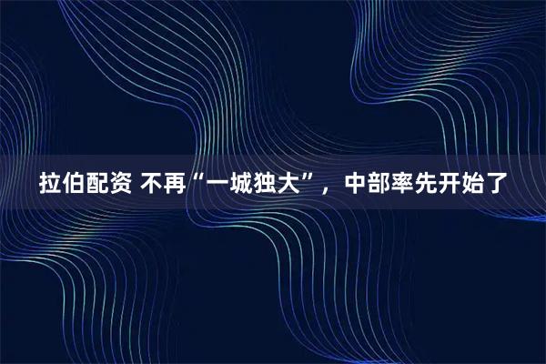 拉伯配资 不再“一城独大”，中部率先开始了