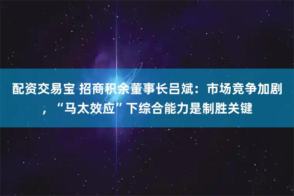 配资交易宝 招商积余董事长吕斌：市场竞争加剧，“马太效应”下综合能力是制胜关键