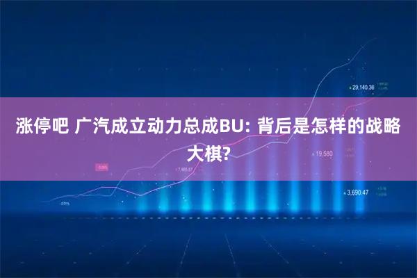涨停吧 广汽成立动力总成BU: 背后是怎样的战略大棋?