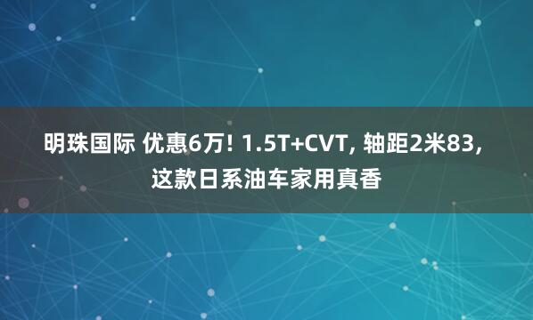 明珠国际 优惠6万! 1.5T+CVT, 轴距2米83, 这款日系油车家用真香