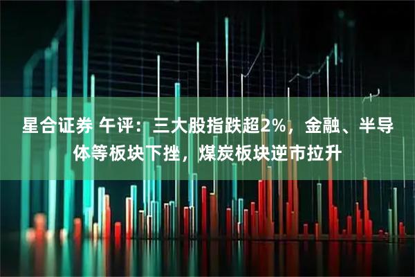 星合证券 午评：三大股指跌超2%，金融、半导体等板块下挫，煤炭板块逆市拉升