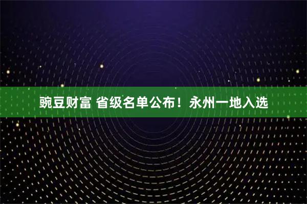 豌豆财富 省级名单公布！永州一地入选