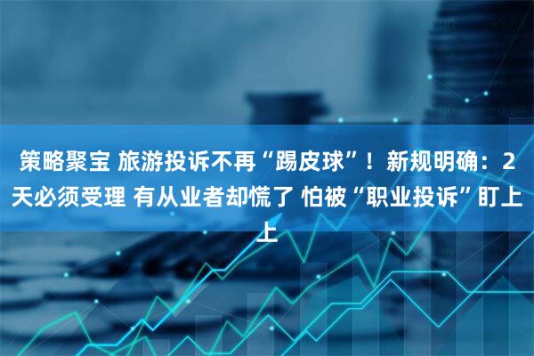 策略聚宝 旅游投诉不再“踢皮球”！新规明确：2天必须受理 有从业者却慌了 怕被“职业投诉”盯上