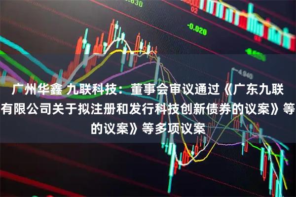广州华鑫 九联科技：董事会审议通过《广东九联科技股份有限公司关于拟注册和发行科技创新债券的议案》等多项议案