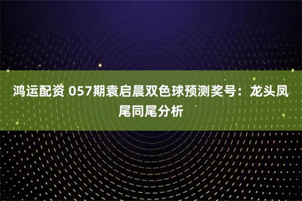 鸿运配资 057期袁启晨双色球预测奖号：龙头凤尾同尾分析