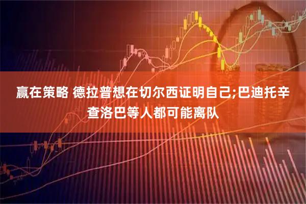 赢在策略 德拉普想在切尔西证明自己;巴迪托辛查洛巴等人都可能离队