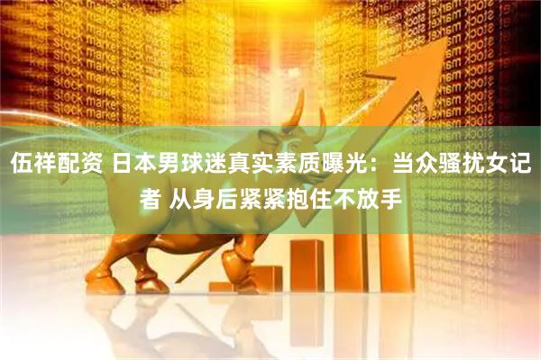 伍祥配资 日本男球迷真实素质曝光：当众骚扰女记者 从身后紧紧抱住不放手