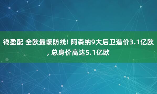 钱盈配 全欧最壕防线! 阿森纳9大后卫造价3.1亿欧, 总身价高达5.1亿欧